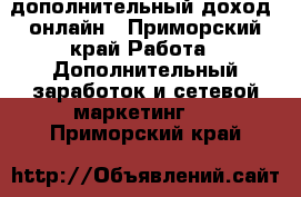 дополнительный доход  онлайн - Приморский край Работа » Дополнительный заработок и сетевой маркетинг   . Приморский край